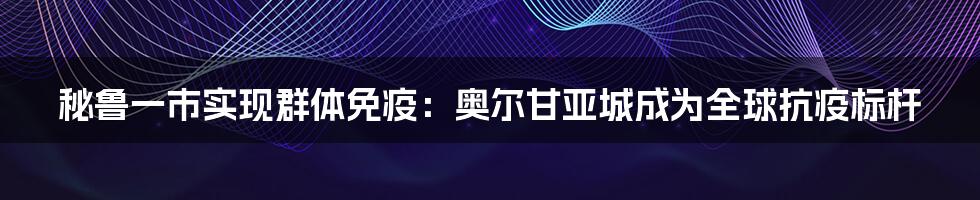 秘鲁一市实现群体免疫：奥尔甘亚城成为全球抗疫标杆