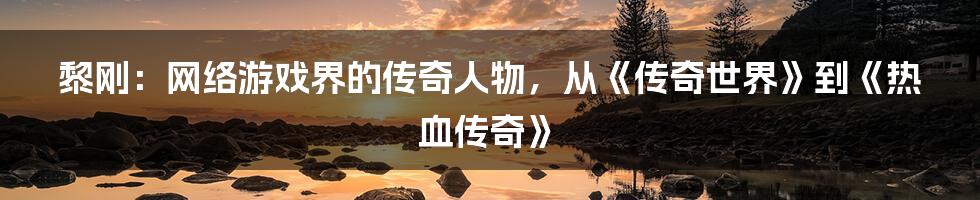 黎刚：网络游戏界的传奇人物，从《传奇世界》到《热血传奇》