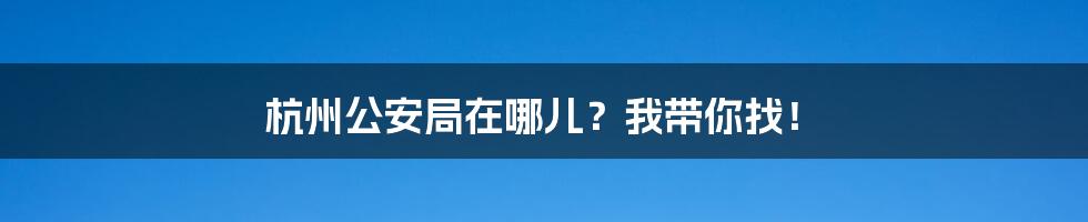 杭州公安局在哪儿？我带你找！