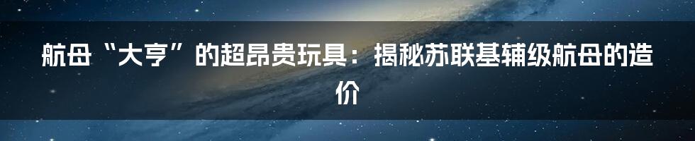 航母“大亨”的超昂贵玩具：揭秘苏联基辅级航母的造价