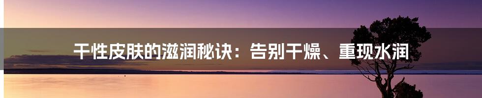 干性皮肤的滋润秘诀：告别干燥、重现水润