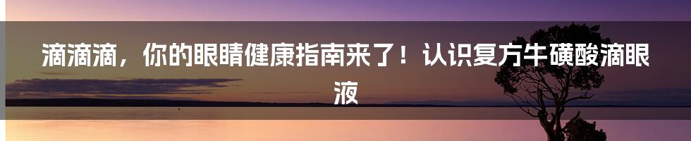 滴滴滴，你的眼睛健康指南来了！认识复方牛磺酸滴眼液