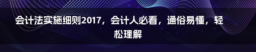 会计法实施细则2017，会计人必看，通俗易懂，轻松理解