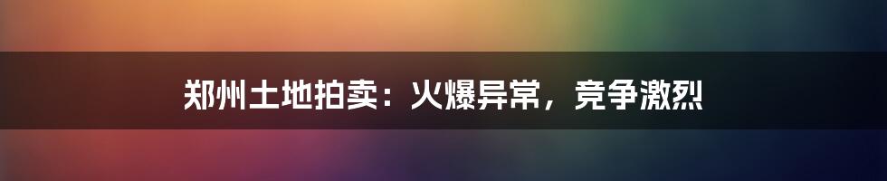 郑州土地拍卖：火爆异常，竞争激烈