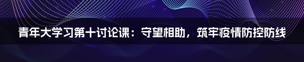 青年大学习第十讨论课：守望相助，筑牢疫情防控防线