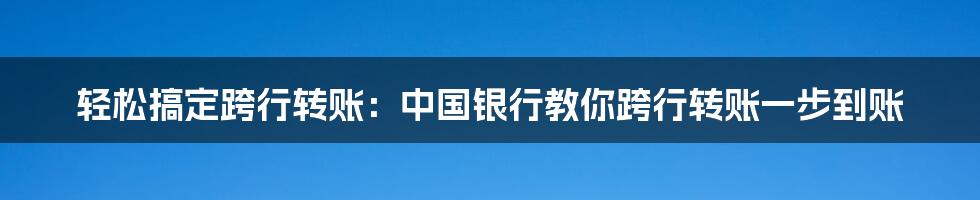 轻松搞定跨行转账：中国银行教你跨行转账一步到账