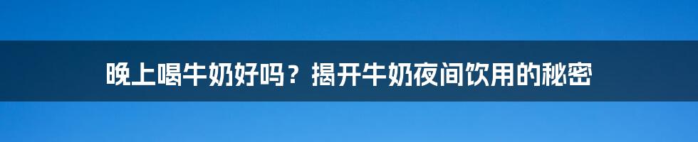 晚上喝牛奶好吗？揭开牛奶夜间饮用的秘密