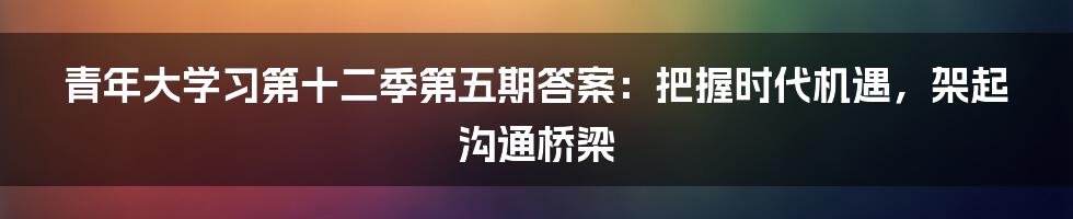 青年大学习第十二季第五期答案：把握时代机遇，架起沟通桥梁