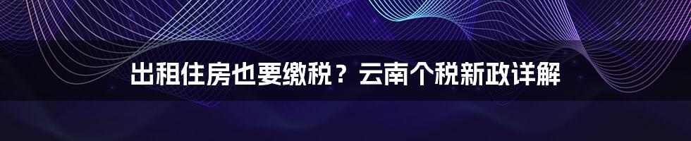 出租住房也要缴税？云南个税新政详解