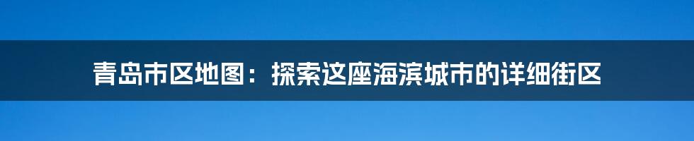 青岛市区地图：探索这座海滨城市的详细街区