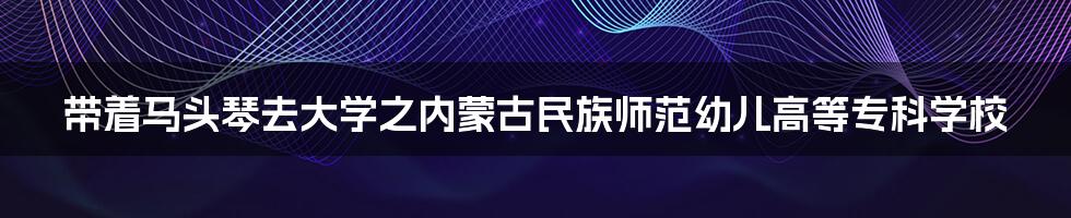 带着马头琴去大学之内蒙古民族师范幼儿高等专科学校