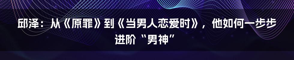 邱泽：从《原罪》到《当男人恋爱时》，他如何一步步进阶“男神”