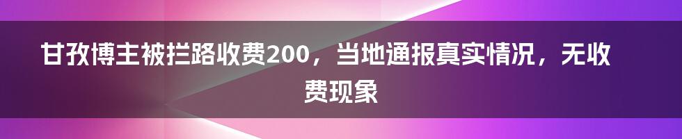 甘孜博主被拦路收费200，当地通报真实情况，无收费现象