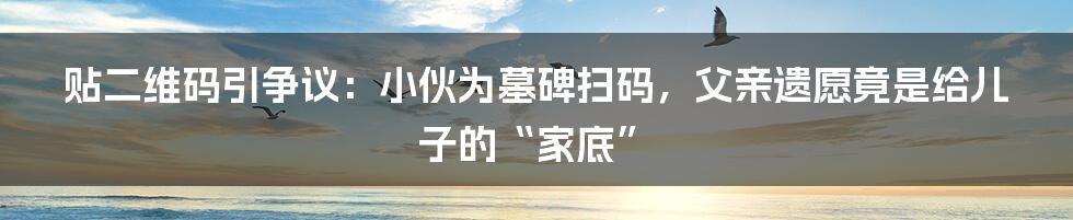 贴二维码引争议：小伙为墓碑扫码，父亲遗愿竟是给儿子的“家底”