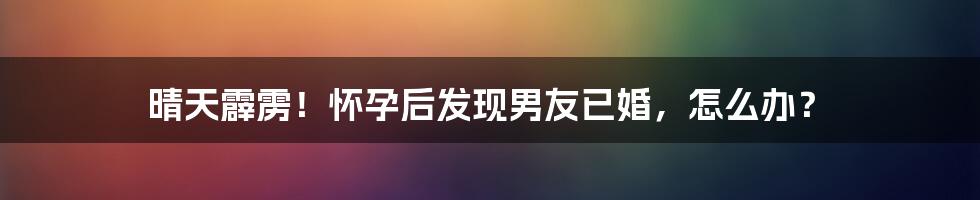 晴天霹雳！怀孕后发现男友已婚，怎么办？