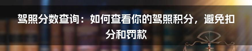 驾照分数查询：如何查看你的驾照积分，避免扣分和罚款