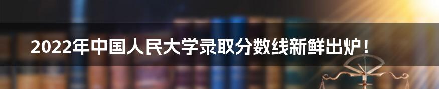 2022年中国人民大学录取分数线新鲜出炉！