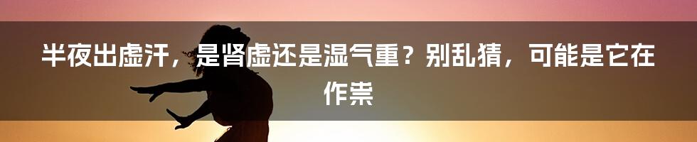 半夜出虚汗，是肾虚还是湿气重？别乱猜，可能是它在作祟