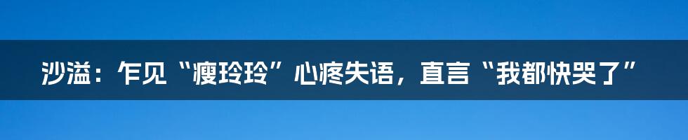 沙溢：乍见“瘦玲玲”心疼失语，直言“我都快哭了”