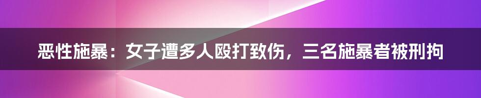 恶性施暴：女子遭多人殴打致伤，三名施暴者被刑拘