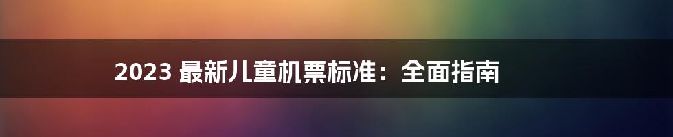 2023 最新儿童机票标准：全面指南