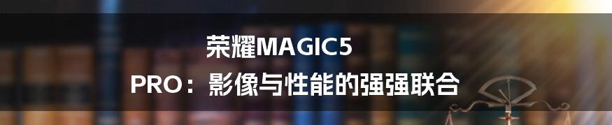 荣耀MAGIC5 PRO：影像与性能的强强联合