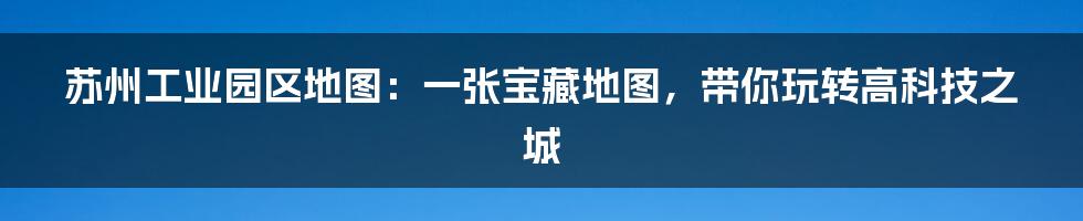 苏州工业园区地图：一张宝藏地图，带你玩转高科技之城