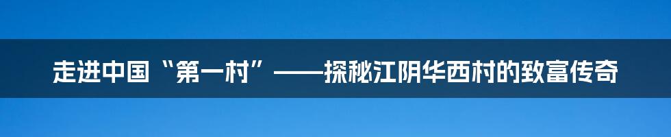 走进中国“第一村”——探秘江阴华西村的致富传奇