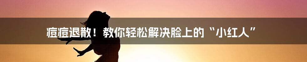 痘痘退散！教你轻松解决脸上的“小红人”