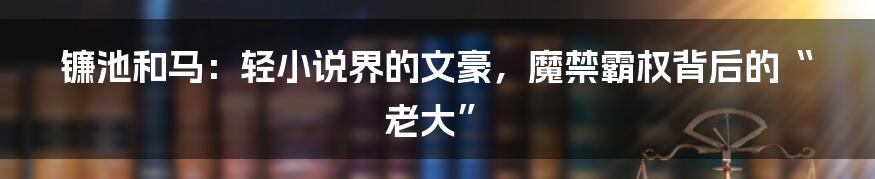 镰池和马：轻小说界的文豪，魔禁霸权背后的“老大”