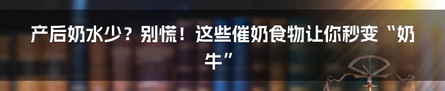 产后奶水少？别慌！这些催奶食物让你秒变“奶牛”