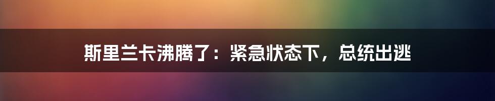 斯里兰卡沸腾了：紧急状态下，总统出逃