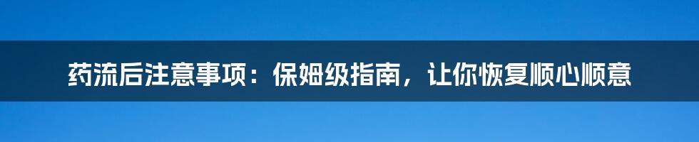 药流后注意事项：保姆级指南，让你恢复顺心顺意