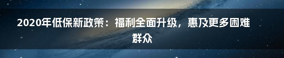 2020年低保新政策：福利全面升级，惠及更多困难群众