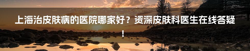 上海治皮肤病的医院哪家好？资深皮肤科医生在线答疑！