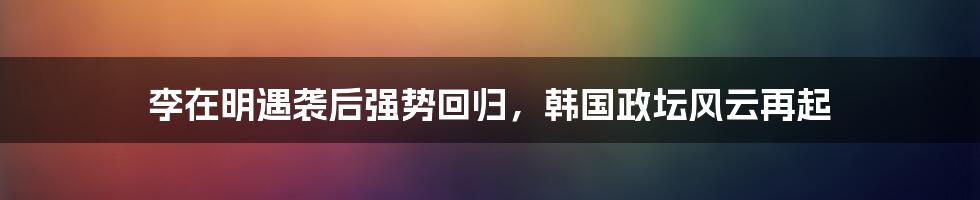 李在明遇袭后强势回归，韩国政坛风云再起