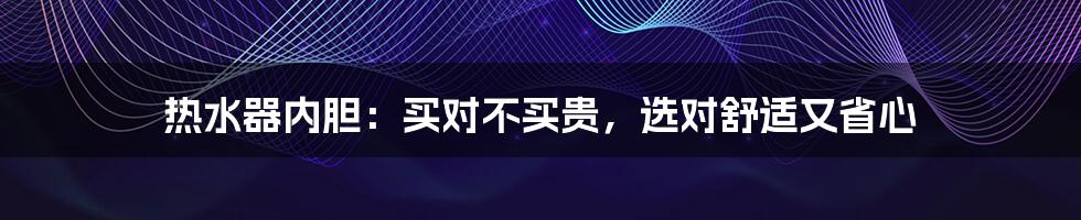 热水器内胆：买对不买贵，选对舒适又省心