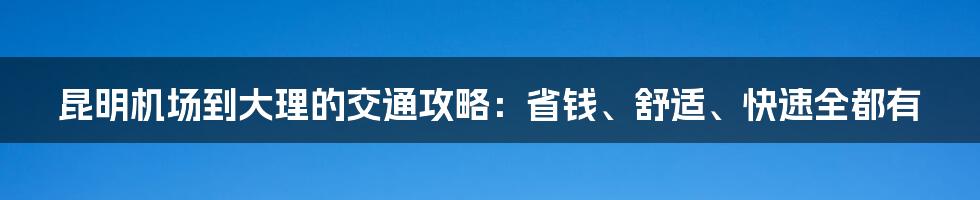 昆明机场到大理的交通攻略：省钱、舒适、快速全都有