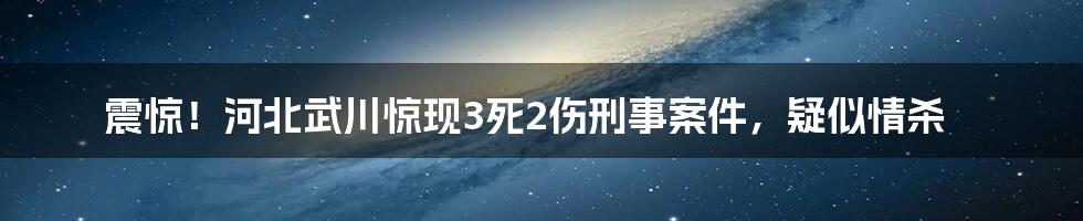 震惊！河北武川惊现3死2伤刑事案件，疑似情杀