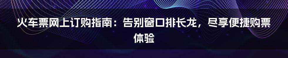 火车票网上订购指南：告别窗口排长龙，尽享便捷购票体验