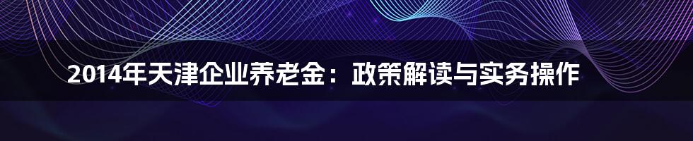 2014年天津企业养老金：政策解读与实务操作