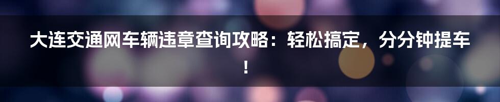 大连交通网车辆违章查询攻略：轻松搞定，分分钟提车！