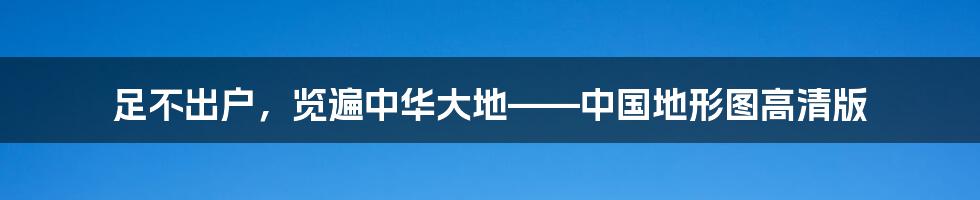 足不出户，览遍中华大地——中国地形图高清版