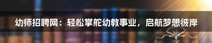 幼师招聘网：轻松掌舵幼教事业，启航梦想彼岸