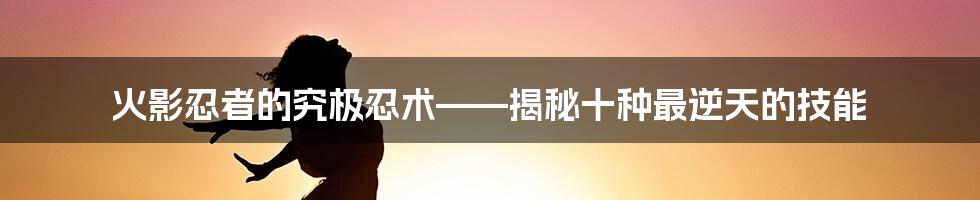 火影忍者的究极忍术——揭秘十种最逆天的技能