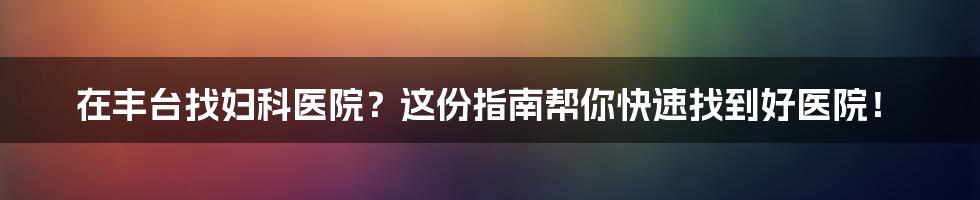 在丰台找妇科医院？这份指南帮你快速找到好医院！