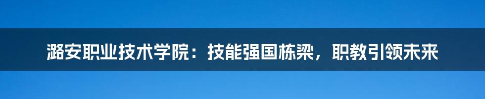 潞安职业技术学院：技能强国栋梁，职教引领未来