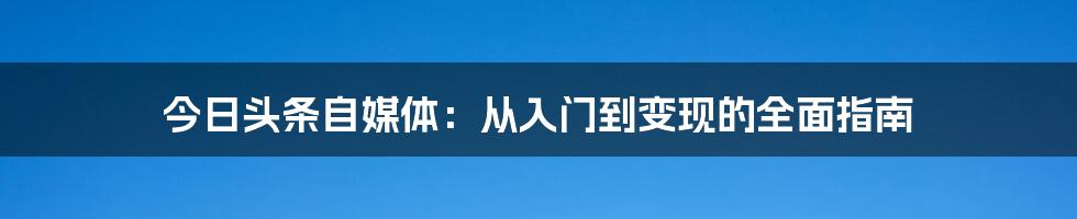 今日头条自媒体：从入门到变现的全面指南