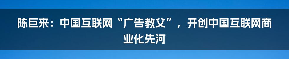 陈巨来：中国互联网“广告教父”，开创中国互联网商业化先河