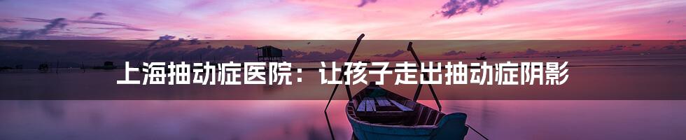 上海抽动症医院：让孩子走出抽动症阴影